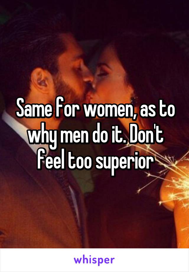 Same for women, as to why men do it. Don't feel too superior