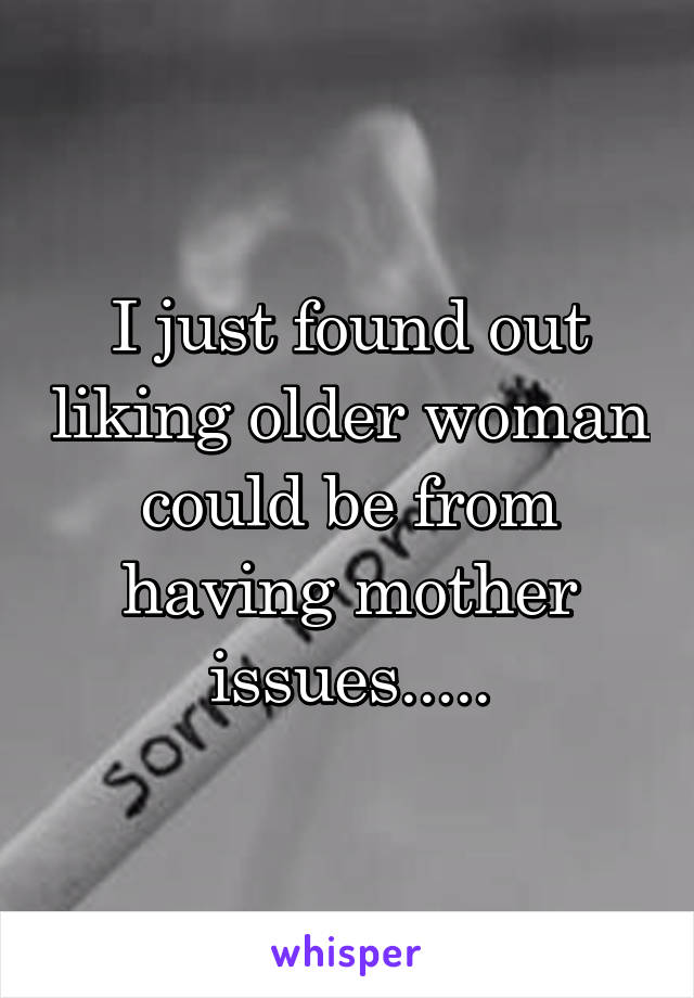 I just found out liking older woman could be from having mother issues.....