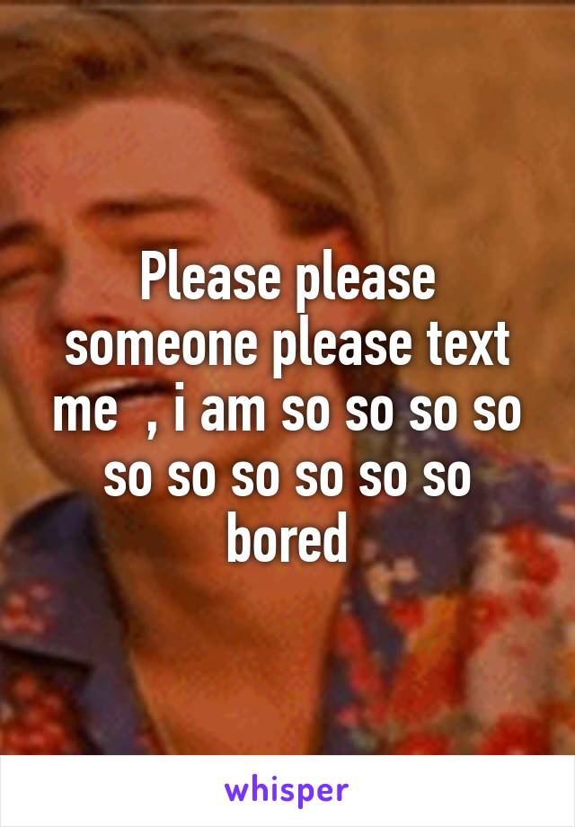 Please please someone please text me  , i am so so so so so so so so so so bored