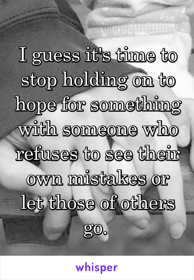 I guess it's time to stop holding on to hope for something with someone who refuses to see their own mistakes or let those of others go. 