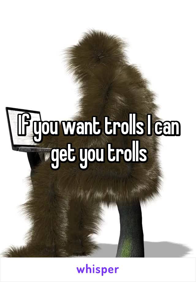 If you want trolls I can get you trolls