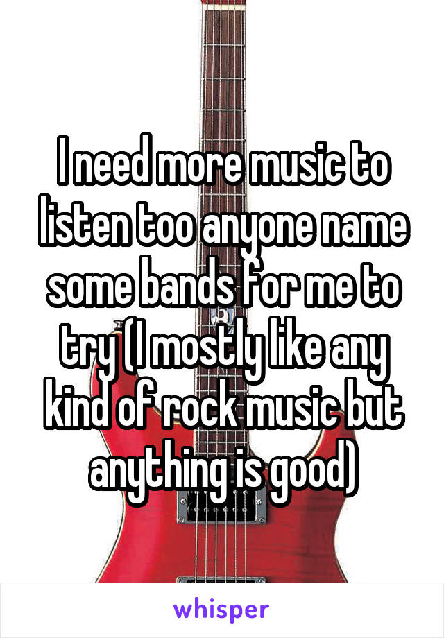 I need more music to listen too anyone name some bands for me to try (I mostly like any kind of rock music but anything is good)