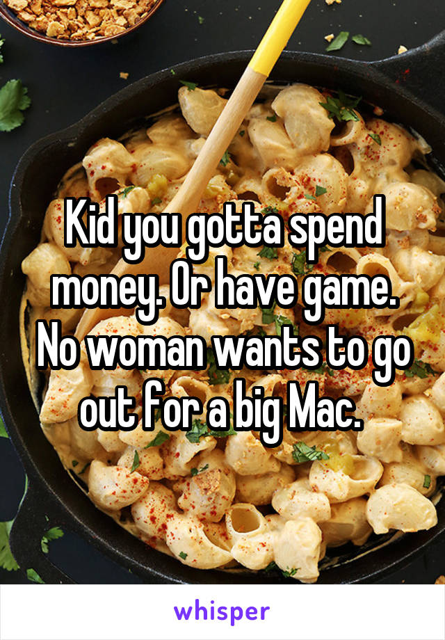 Kid you gotta spend money. Or have game. No woman wants to go out for a big Mac. 