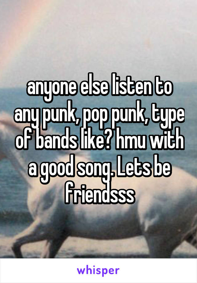 anyone else listen to any punk, pop punk, type of bands like? hmu with a good song. Lets be friendsss