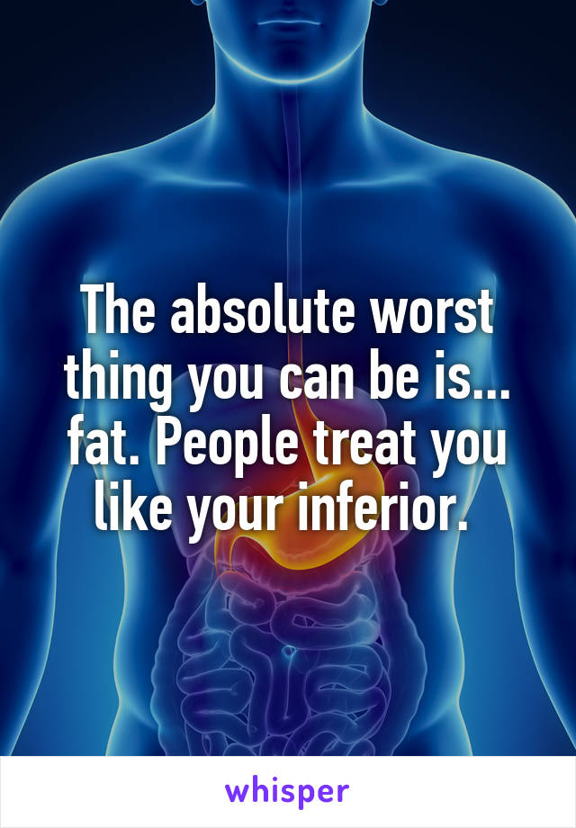 The absolute worst thing you can be is... fat. People treat you like your inferior. 