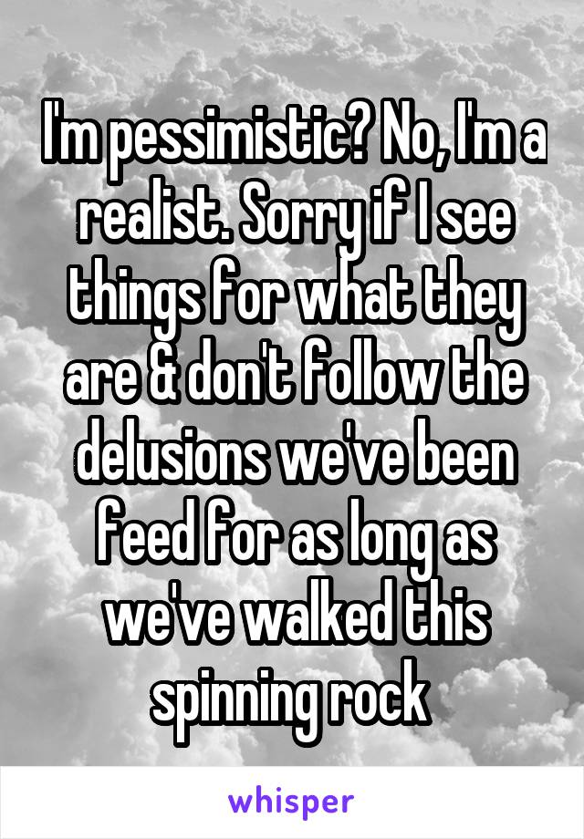 I'm pessimistic? No, I'm a realist. Sorry if I see things for what they are & don't follow the delusions we've been feed for as long as we've walked this spinning rock 