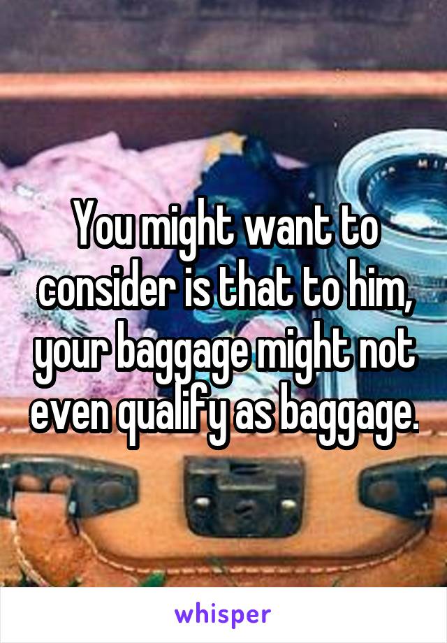 You might want to consider is that to him, your baggage might not even qualify as baggage.