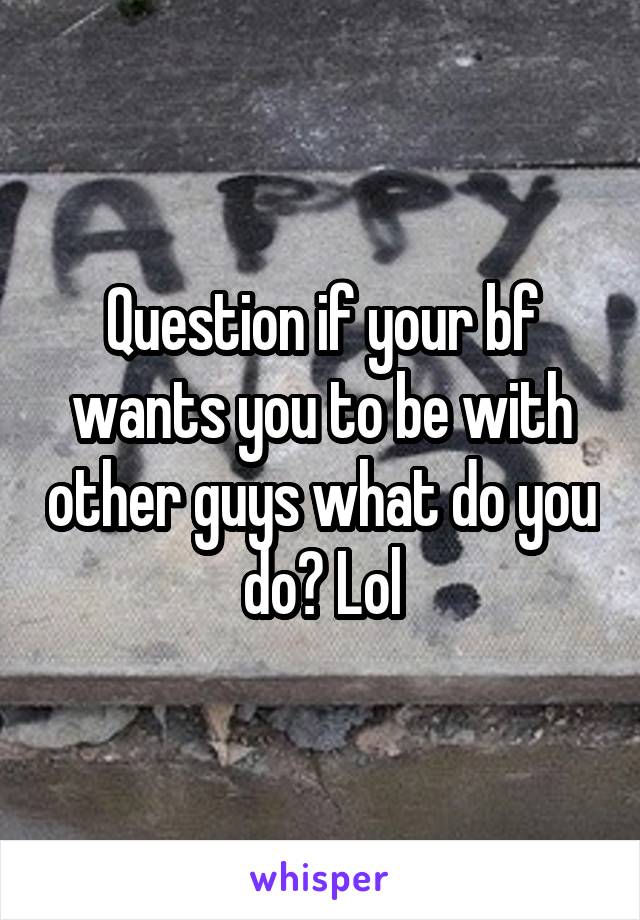 Question if your bf wants you to be with other guys what do you do? Lol