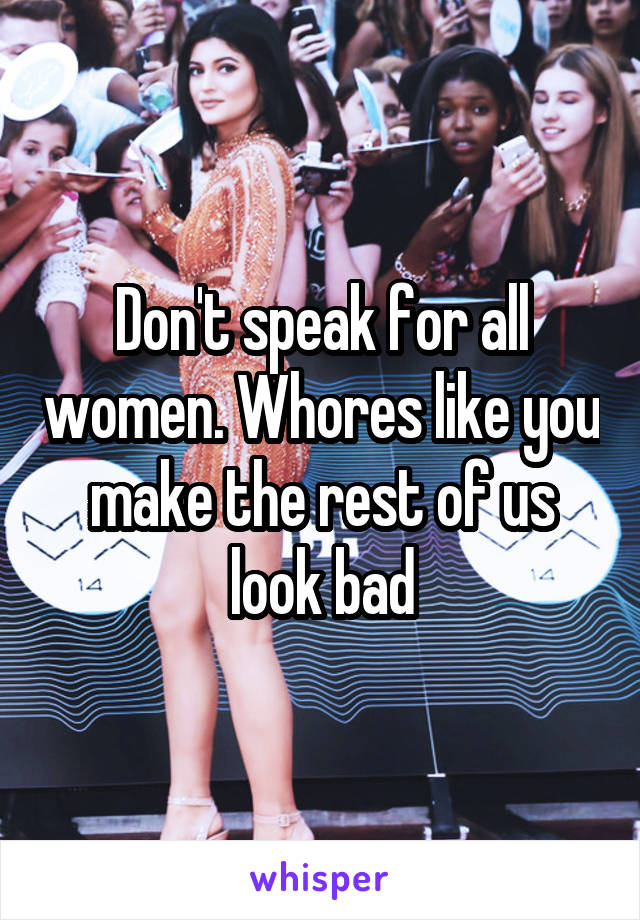 Don't speak for all women. Whores like you make the rest of us look bad