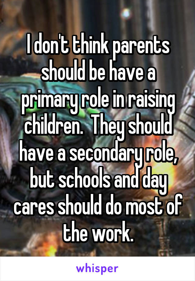 I don't think parents should be have a primary role in raising children.  They should have a secondary role, but schools and day cares should do most of the work.
