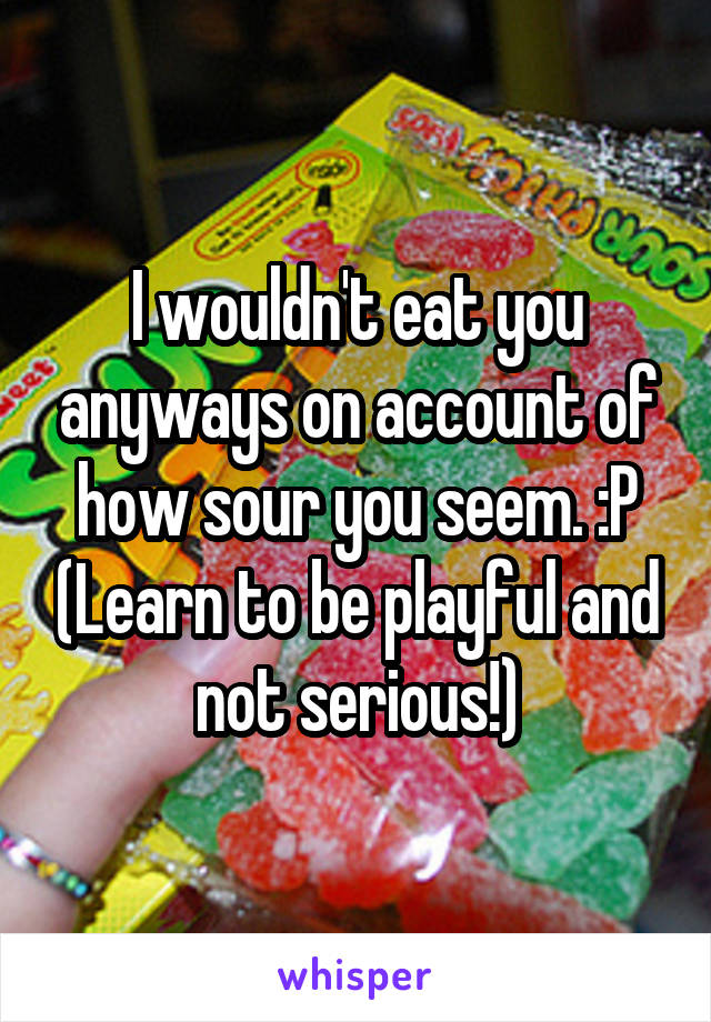 I wouldn't eat you anyways on account of how sour you seem. :P (Learn to be playful and not serious!)