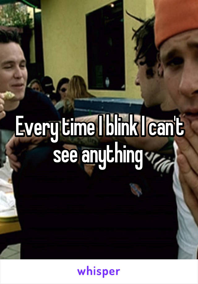 Every time I blink I can't see anything 