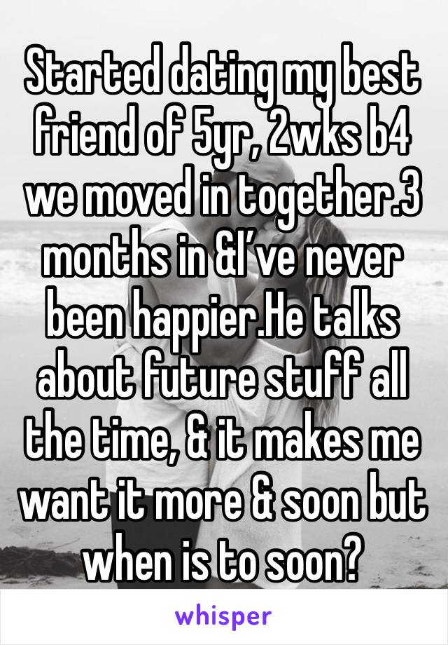 Started dating my best friend of 5yr, 2wks b4 we moved in together.3 months in &I’ve never been happier.He talks about future stuff all the time, & it makes me want it more & soon but when is to soon?