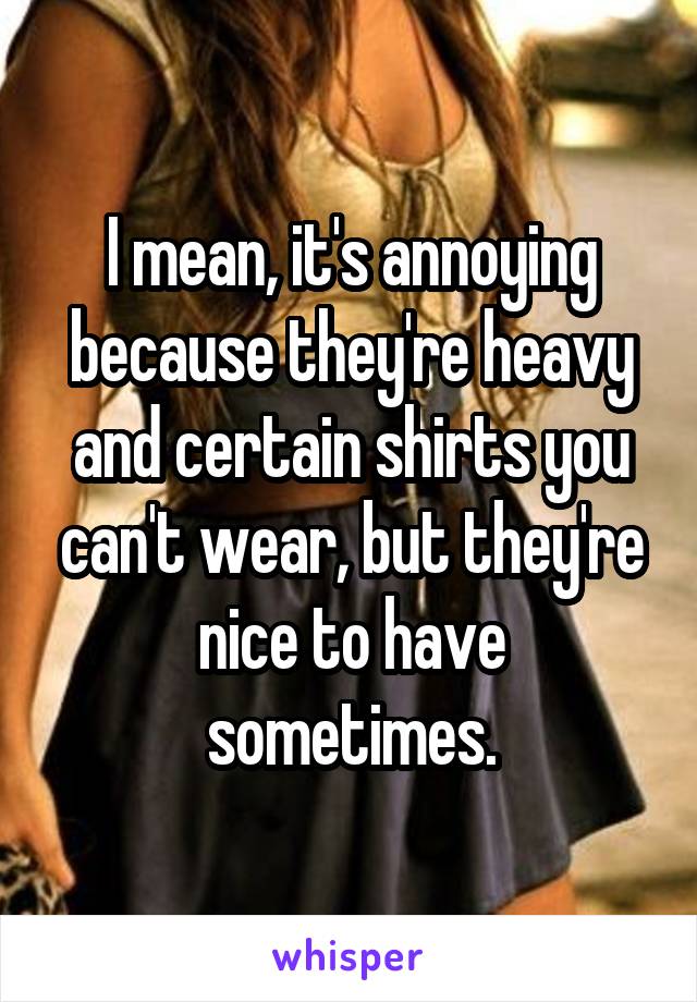 I mean, it's annoying because they're heavy and certain shirts you can't wear, but they're nice to have sometimes.