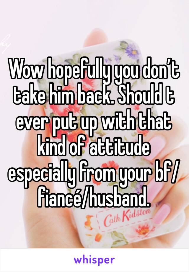Wow hopefully you don’t take him back. Should t ever put up with that kind of attitude especially from your bf/fiancé/husband. 