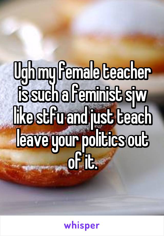 Ugh my female teacher is such a feminist sjw like stfu and just teach leave your politics out of it.