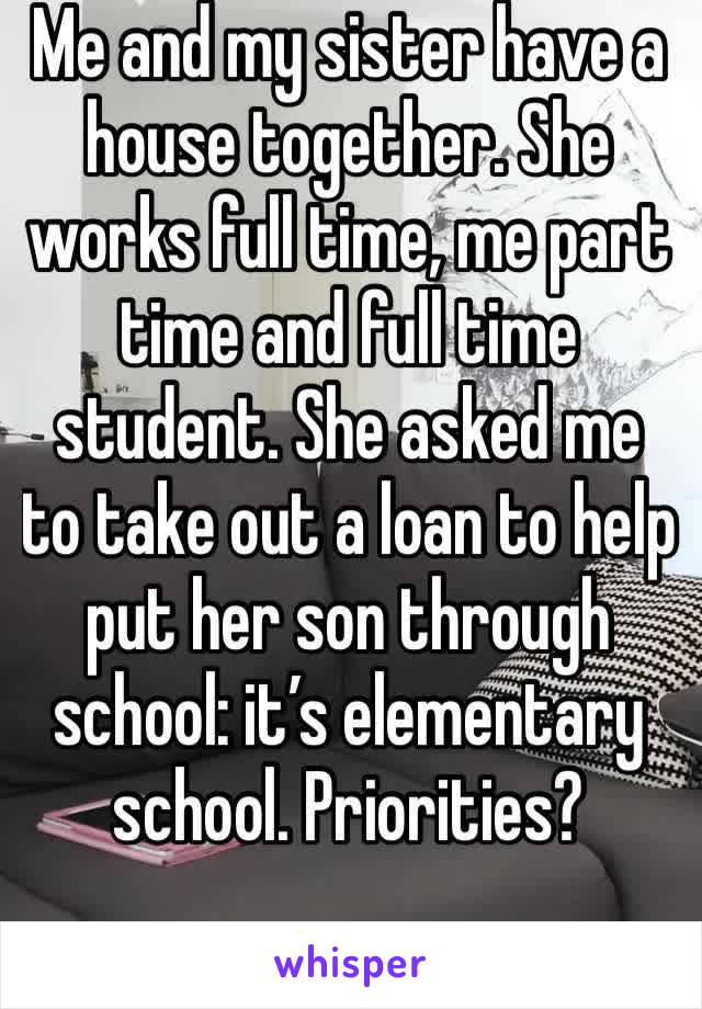 Me and my sister have a house together. She works full time, me part time and full time student. She asked me to take out a loan to help put her son through school: it’s elementary school. Priorities?