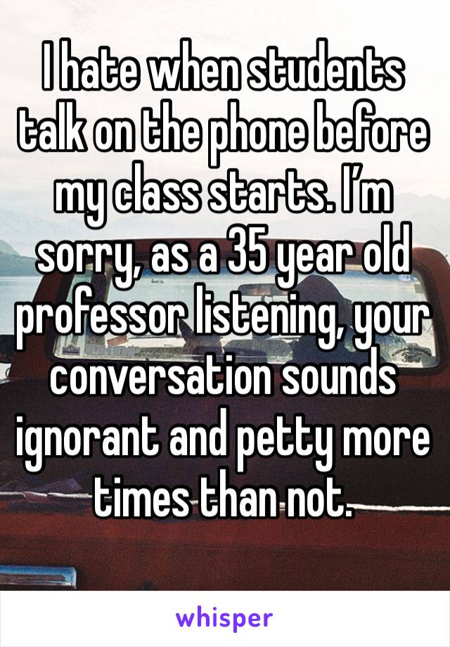 I hate when students talk on the phone before my class starts. I’m sorry, as a 35 year old professor listening, your conversation sounds ignorant and petty more times than not.