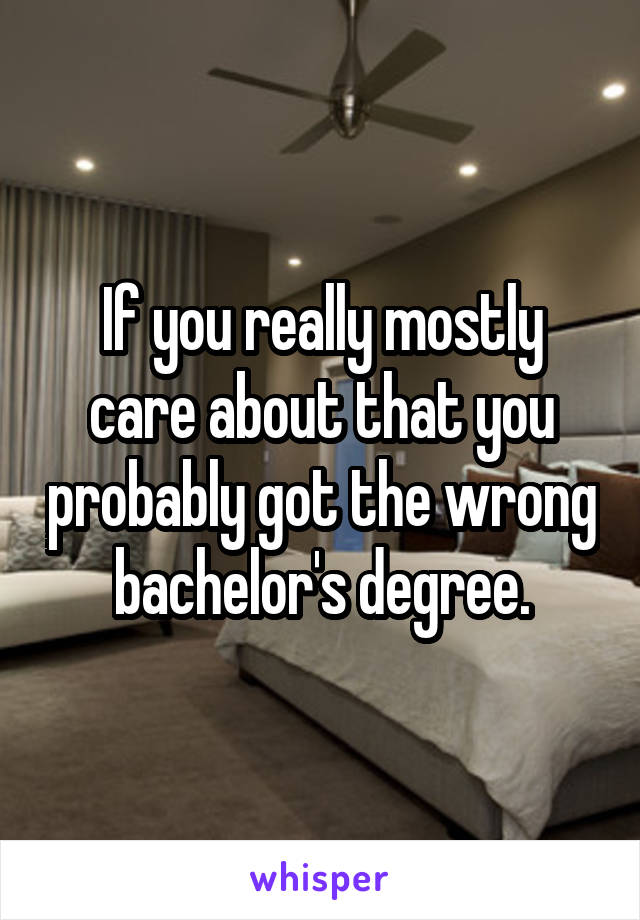 If you really mostly care about that you probably got the wrong bachelor's degree.