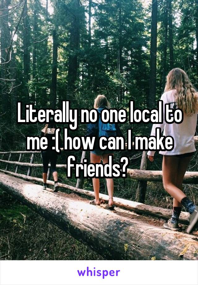 Literally no one local to me :( how can I make friends? 