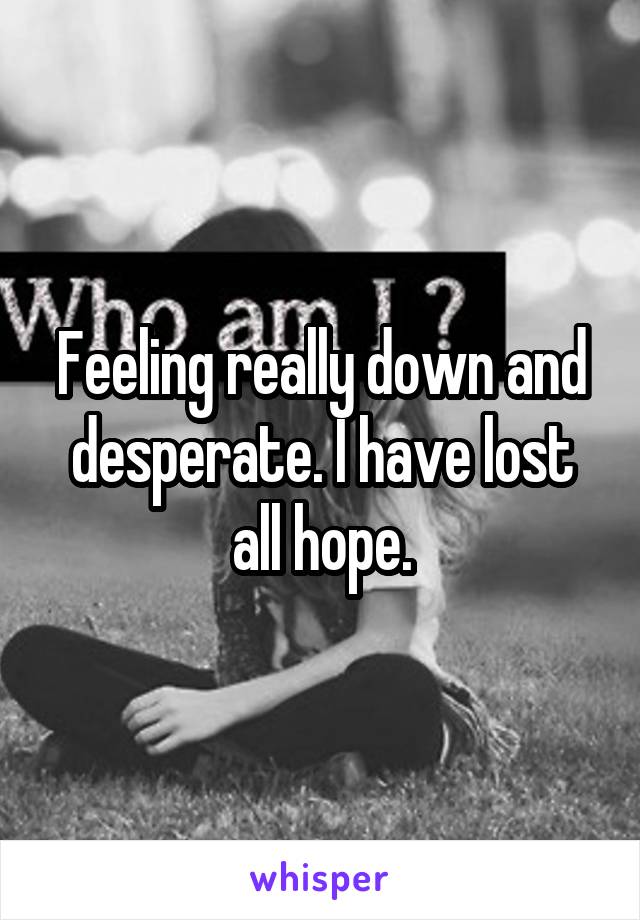 Feeling really down and desperate. I have lost all hope.