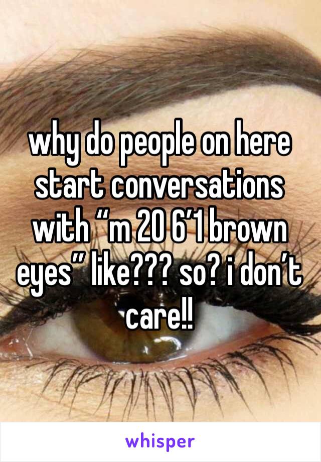 why do people on here start conversations with “m 20 6’1 brown eyes” like??? so? i don’t care!! 