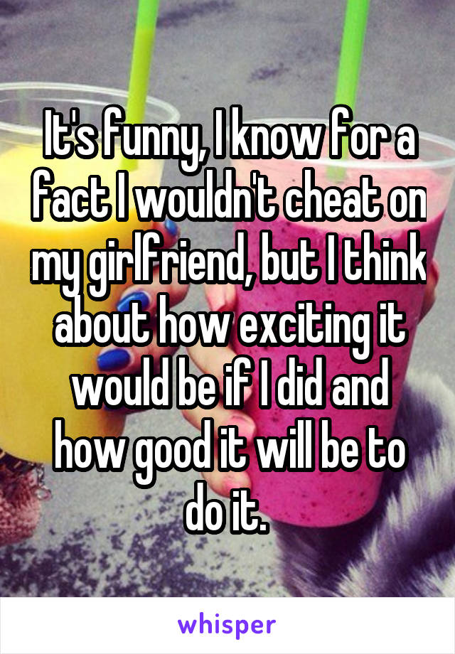 It's funny, I know for a fact I wouldn't cheat on my girlfriend, but I think about how exciting it would be if I did and how good it will be to do it. 