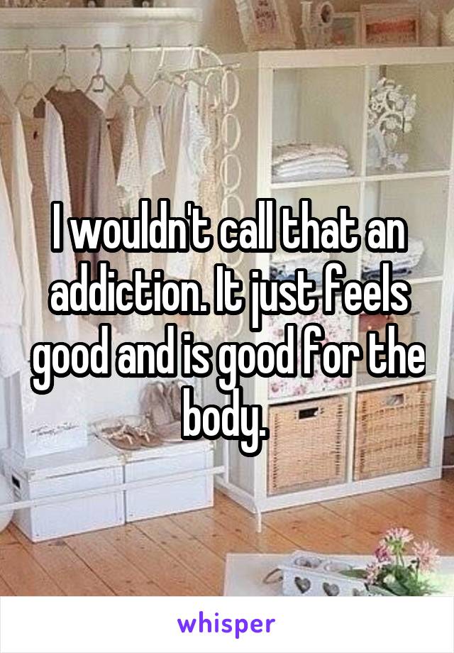 I wouldn't call that an addiction. It just feels good and is good for the body. 