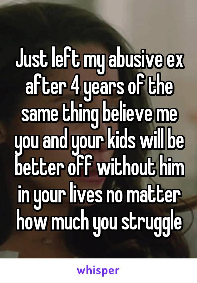 Just left my abusive ex after 4 years of the same thing believe me you and your kids will be better off without him in your lives no matter how much you struggle