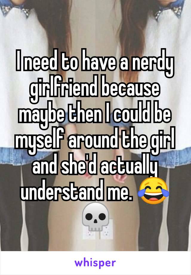 I need to have a nerdy girlfriend because maybe then I could be myself around the girl and she'd actually understand me. 😂💀