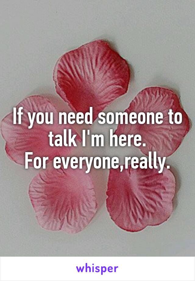 If you need someone to talk I'm here.
For everyone,really.