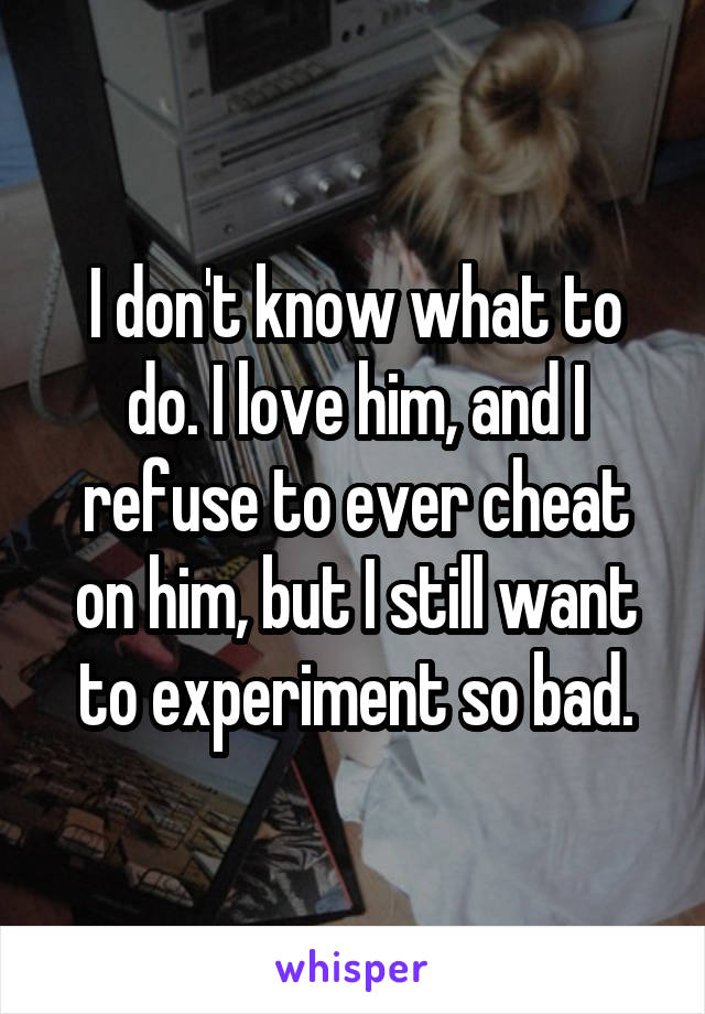 I don't know what to do. I love him, and I refuse to ever cheat on him, but I still want to experiment so bad.