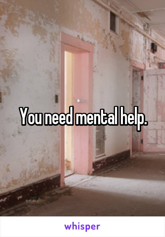 You need mental help.
