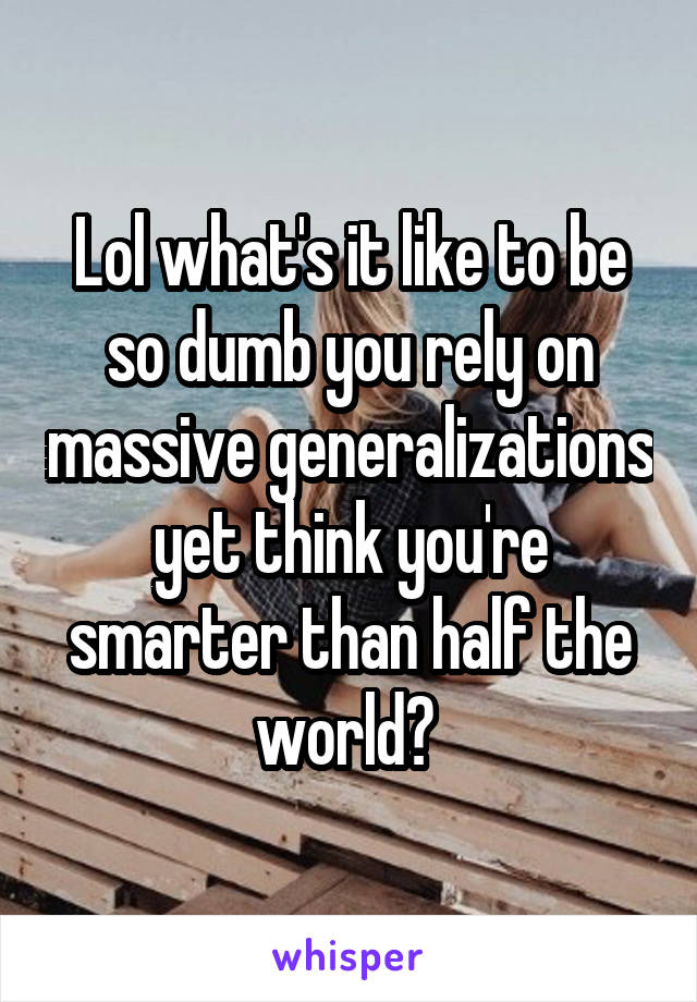 Lol what's it like to be so dumb you rely on massive generalizations yet think you're smarter than half the world? 