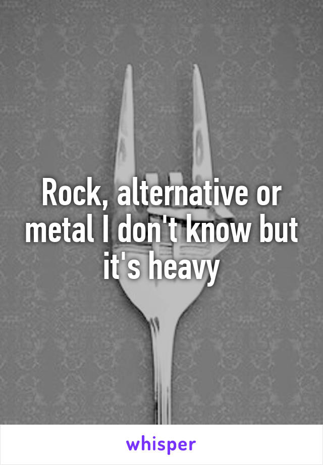 Rock, alternative or metal I don't know but it's heavy