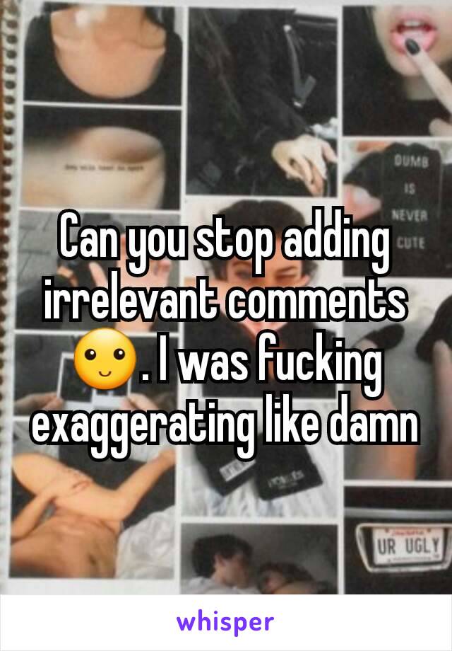 Can you stop adding irrelevant comments🙂. I was fucking exaggerating like damn