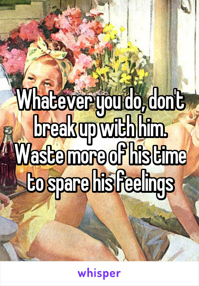 Whatever you do, don't break up with him. Waste more of his time to spare his feelings