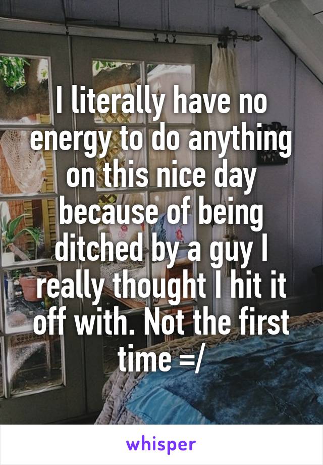I literally have no energy to do anything on this nice day because of being ditched by a guy I really thought I hit it off with. Not the first time =/