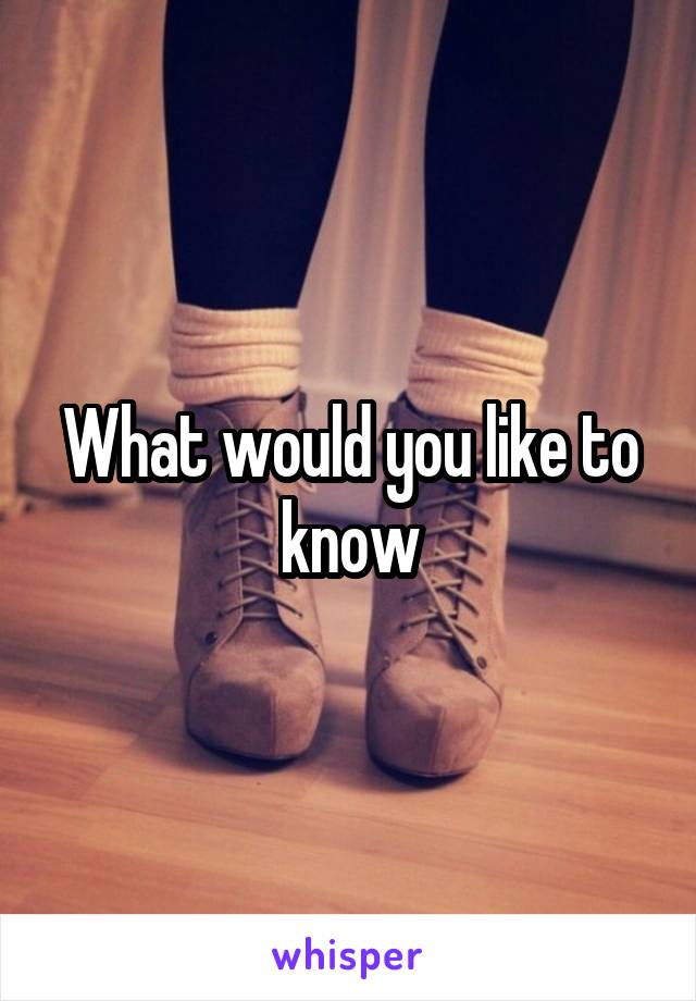 What would you like to know