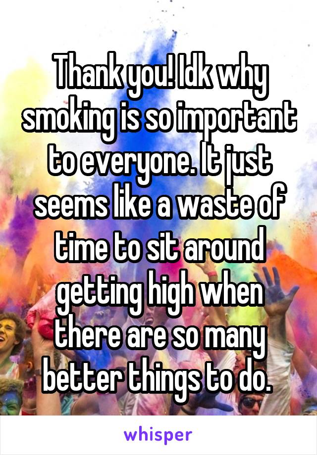 Thank you! Idk why smoking is so important to everyone. It just seems like a waste of time to sit around getting high when there are so many better things to do. 