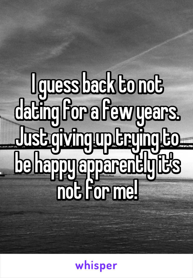 I guess back to not dating for a few years. Just giving up trying to be happy apparently it's not for me!