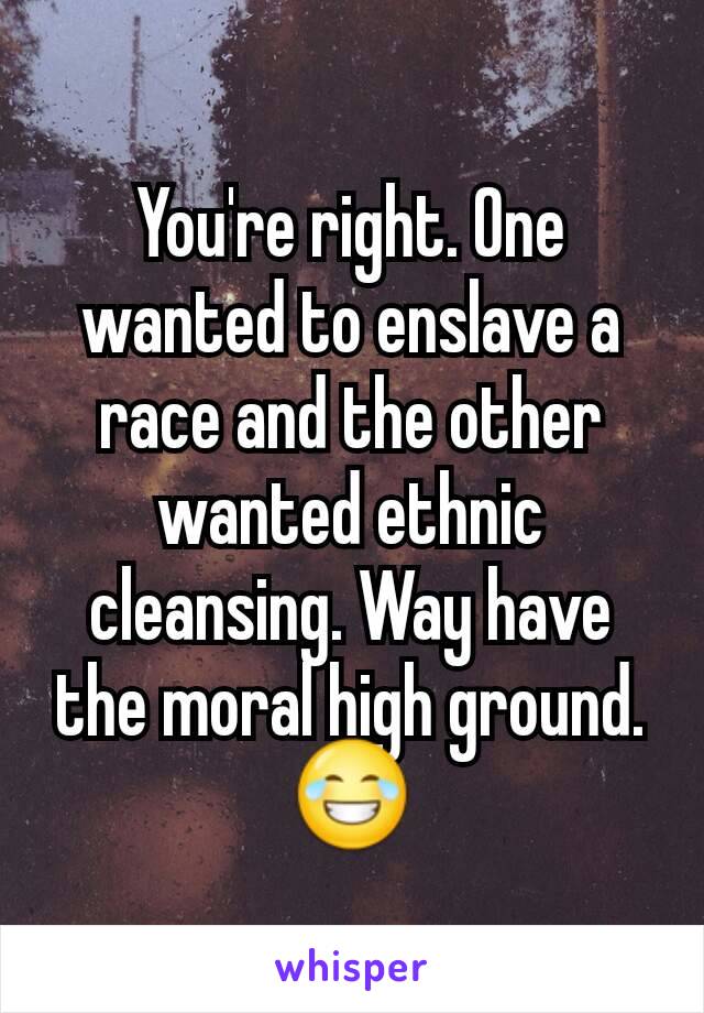 You're right. One wanted to enslave a race and the other wanted ethnic cleansing. Way have the moral high ground. 😂