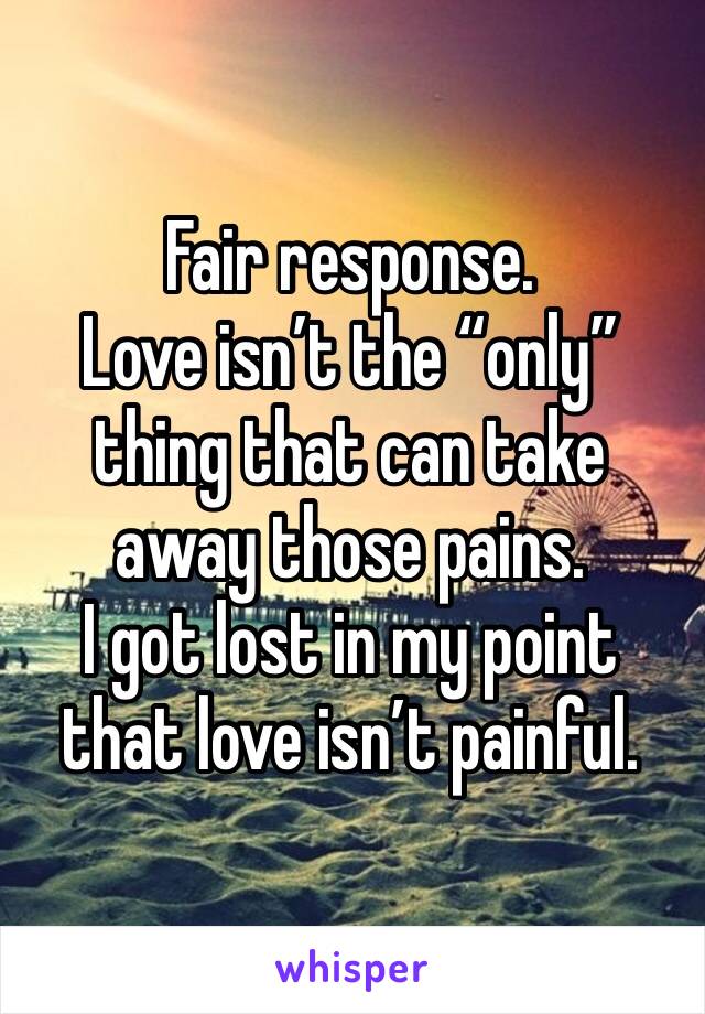 Fair response.
Love isn’t the “only” thing that can take away those pains. 
I got lost in my point that love isn’t painful.