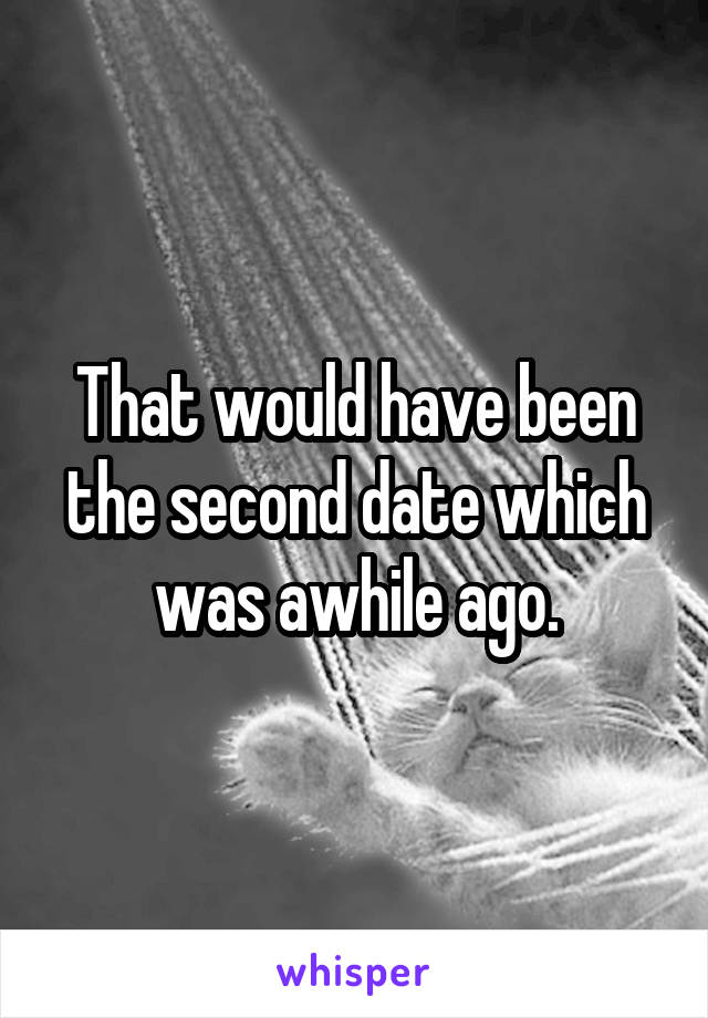 That would have been the second date which was awhile ago.