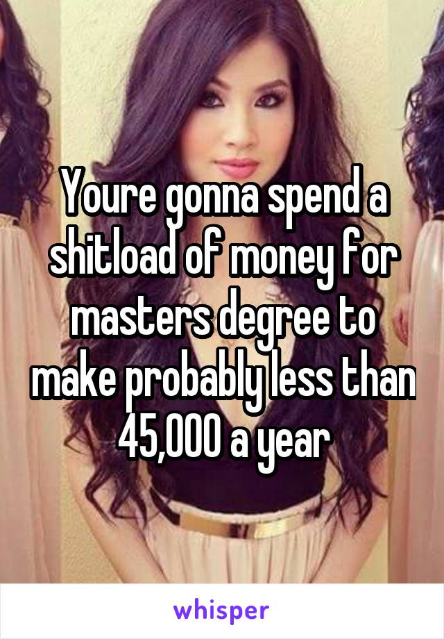 Youre gonna spend a shitload of money for masters degree to make probably less than 45,000 a year