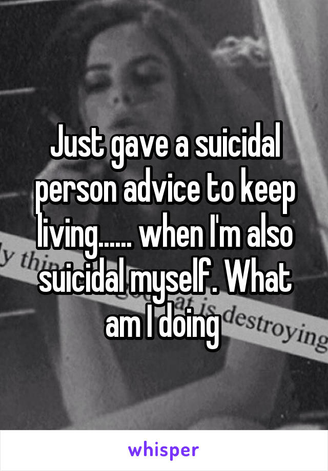 Just gave a suicidal person advice to keep living...... when I'm also suicidal myself. What am I doing 