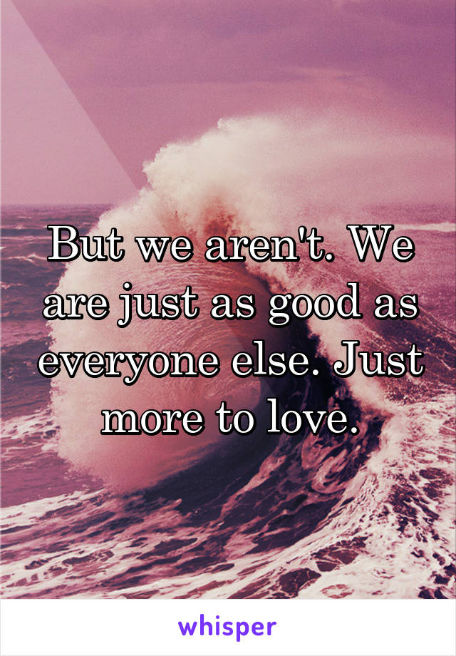 But we aren't. We are just as good as everyone else. Just more to love.