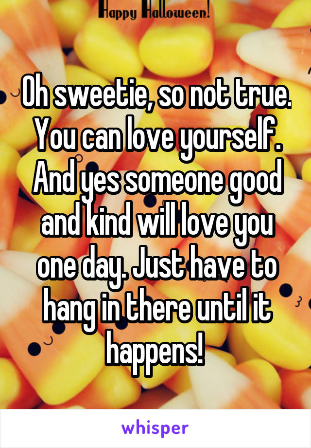 Oh sweetie, so not true. You can love yourself. And yes someone good and kind will love you one day. Just have to hang in there until it happens! 