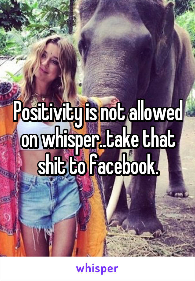 Positivity is not allowed on whisper..take that shit to facebook.