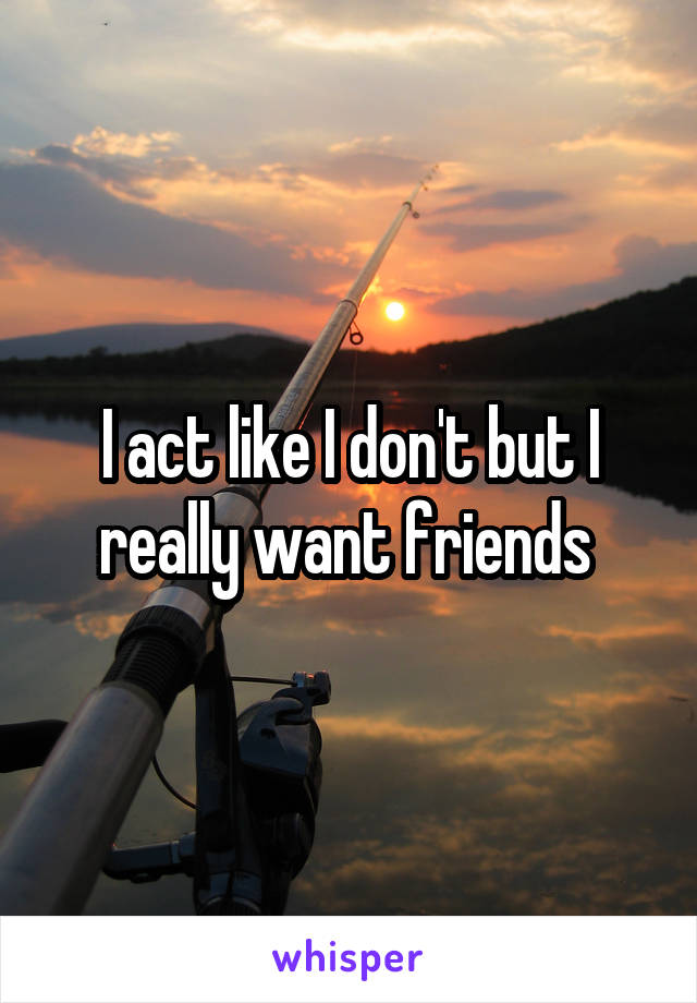 I act like I don't but I really want friends 
